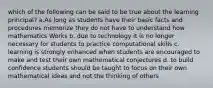 which of the following can be said to be true about the learning principal? a.As long as students have their basic facts and procedures memorize they do not have to understand how mathematics Works b. due to technology it is no longer necessary for students to practice computational skills c. learning is strongly enhanced when students are encouraged to make and test their own mathematical conjectures d. to build confidence students should be taught to focus on their own mathematical ideas and not the thinking of others