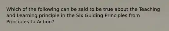 Which of the following can be said to be true about the Teaching and Learning principle in the Six Guiding Principles from Principles to Action?