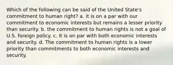 Which of the following can be said of the United State's commitment to human right? a. it is on a par with our commitment to economic interests but remains a lesser priority than security. b. the commitment to human rights is not a goal of U.S. foreign policy. c. It is on par with both economic interests and security. d. The commitment to human rights is a lower priority than commitments to both economic interests and security.