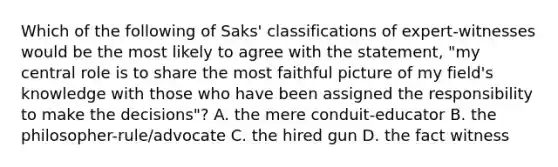 Which of the following of Saks' classifications of expert-witnesses would be the most likely to agree with the statement, "my central role is to share the most faithful picture of my field's knowledge with those who have been assigned the responsibility to make the decisions"? A. the mere conduit-educator B. the philosopher-rule/advocate C. the hired gun D. the fact witness