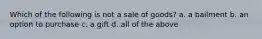 Which of the following is not a sale of goods? a. a bailment b. an option to purchase c. a gift d. all of the above