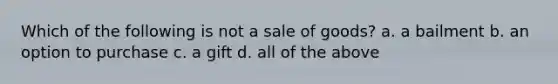 Which of the following is not a sale of goods? a. a bailment b. an option to purchase c. a gift d. all of the above