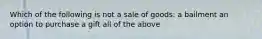 Which of the following is not a sale of goods: a bailment an option to purchase a gift all of the above