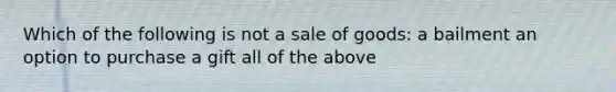 Which of the following is not a sale of goods: a bailment an option to purchase a gift all of the above