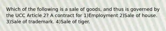 Which of the following is a sale of goods, and thus is governed by the UCC Article 2? A contract for 1)Employment 2)Sale of house. 3)Sale of trademark. 4)Sale of tiger.