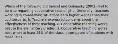 Which of the following did Salend and Dubansky (2002) find to be true regarding cooperative teaching? a. Generally, teachers working in co-teaching situations earn higher wages than their counterparts. b. Teachers expressed concerns about the effectiveness of their teaching. c. Cooperative teaching works best in the elementary grades. d. Cooperative teaching works best when at least 25% of the class is composed of students with disabilities.