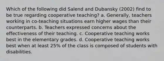 Which of the following did Salend and Dubansky (2002) find to be true regarding cooperative teaching? a. Generally, teachers working in co-teaching situations earn higher wages than their counterparts. b. Teachers expressed concerns about the effectiveness of their teaching. c. Cooperative teaching works best in the elementary grades. d. Cooperative teaching works best when at least 25% of the class is composed of students with disabilities.