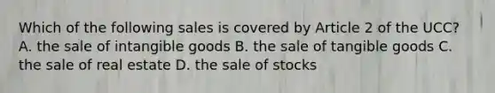 Which of the following sales is covered by Article 2 of the UCC? A. the sale of intangible goods B. the sale of tangible goods C. the sale of real estate D. the sale of stocks