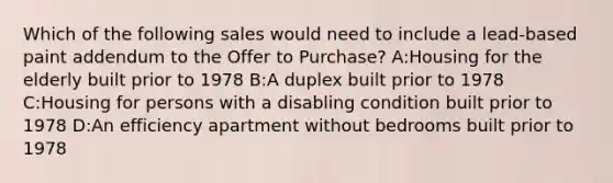 Which of the following sales would need to include a lead-based paint addendum to the Offer to Purchase? A:Housing for the elderly built prior to 1978 B:A duplex built prior to 1978 C:Housing for persons with a disabling condition built prior to 1978 D:An efficiency apartment without bedrooms built prior to 1978