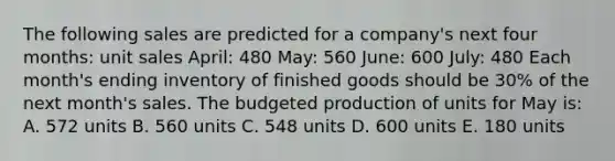 The following sales are predicted for a company's next four months: unit sales April: 480 May: 560 June: 600 July: 480 Each month's ending inventory of finished goods should be 30% of the next month's sales. The budgeted production of units for May is: A. 572 units B. 560 units C. 548 units D. 600 units E. 180 units