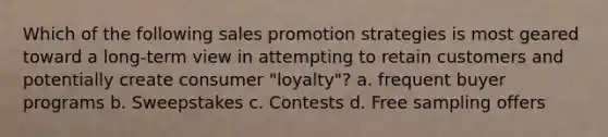 Which of the following sales promotion strategies is most geared toward a long-term view in attempting to retain customers and potentially create consumer "loyalty"? a. frequent buyer programs b. Sweepstakes c. Contests d. Free sampling offers