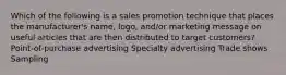 Which of the following is a sales promotion technique that places the manufacturer's name, logo, and/or marketing message on useful articles that are then distributed to target customers? Point-of-purchase advertising Specialty advertising Trade shows Sampling