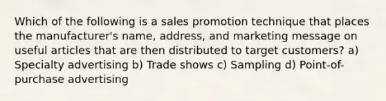 Which of the following is a sales promotion technique that places the manufacturer's name, address, and marketing message on useful articles that are then distributed to target customers? a) Specialty advertising b) Trade shows c) Sampling d) Point-of-purchase advertising