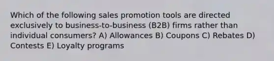 Which of the following sales promotion tools are directed exclusively to business-to-business (B2B) firms rather than individual consumers? A) Allowances B) Coupons C) Rebates D) Contests E) Loyalty programs