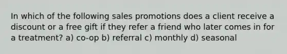 In which of the following sales promotions does a client receive a discount or a free gift if they refer a friend who later comes in for a treatment? a) co-op b) referral c) monthly d) seasonal