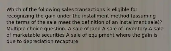 Which of the following sales transactions is eligible for recognizing the gain under the installment method (assuming the terms of the sale meet the definition of an installment sale)? Multiple choice question. A sale of land A sale of inventory A sale of marketable securities A sale of equipment where the gain is due to depreciation recapture