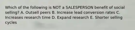 Which of the following is NOT a SALESPERSON benefit of social selling? A. Outsell peers B. Increase lead conversion rates C. Increases research time D. Expand research E. Shorter selling cycles