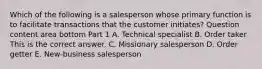 Which of the following is a salesperson whose primary function is to facilitate transactions that the customer​ initiates? Question content area bottom Part 1 A. Technical specialist B. Order taker This is the correct answer. C. Missionary salesperson D. Order getter E. ​New-business salesperson