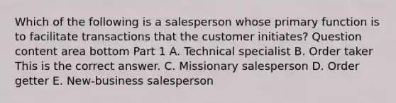 Which of the following is a salesperson whose primary function is to facilitate transactions that the customer​ initiates? Question content area bottom Part 1 A. Technical specialist B. Order taker This is the correct answer. C. Missionary salesperson D. Order getter E. ​New-business salesperson