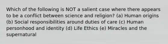 Which of the following is NOT a salient case where there appears to be a conflict between science and religion? (a) Human origins (b) Social responsibilities around duties of care (c) Human personhood and identity (d) Life Ethics (e) Miracles and the supernatural