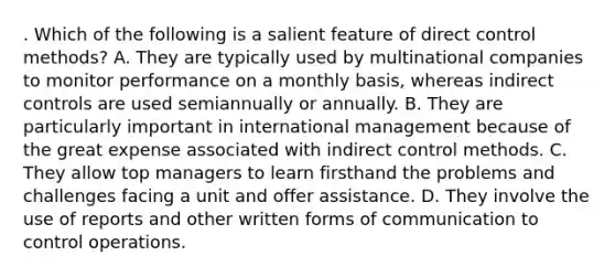 . Which of the following is a salient feature of direct control methods? A. They are typically used by multinational companies to monitor performance on a monthly basis, whereas indirect controls are used semiannually or annually. B. They are particularly important in international management because of the great expense associated with indirect control methods. C. They allow top managers to learn firsthand the problems and challenges facing a unit and offer assistance. D. They involve the use of reports and other written forms of communication to control operations.