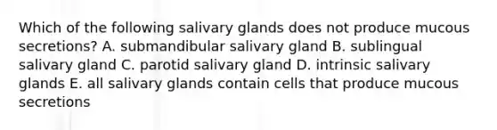 Which of the following salivary glands does not produce mucous secretions? A. submandibular salivary gland B. sublingual salivary gland C. parotid salivary gland D. intrinsic salivary glands E. all salivary glands contain cells that produce mucous secretions