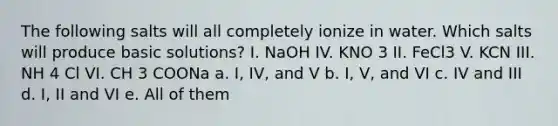 The following salts will all completely ionize in water. Which salts will produce basic solutions? I. NaOH IV. KNO 3 II. FeCl3 V. KCN III. NH 4 Cl VI. CH 3 COONa a. I, IV, and V b. I, V, and VI c. IV and III d. I, II and VI e. All of them