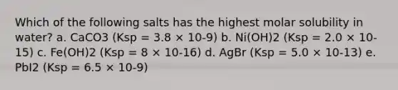 Which of the following salts has the highest molar solubility in water? a. CaCO3 (Ksp = 3.8 × 10-9) b. Ni(OH)2 (Ksp = 2.0 × 10-15) c. Fe(OH)2 (Ksp = 8 × 10-16) d. AgBr (Ksp = 5.0 × 10-13) e. PbI2 (Ksp = 6.5 × 10-9)