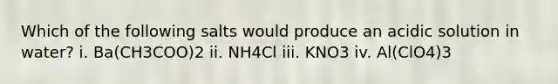 Which of the following salts would produce an acidic solution in water? i. Ba(CH3COO)2 ii. NH4Cl iii. KNO3 iv. Al(ClO4)3