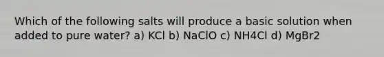 Which of the following salts will produce a basic solution when added to pure water? a) KCl b) NaClO c) NH4Cl d) MgBr2