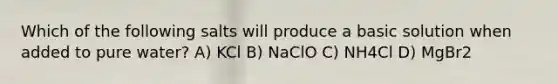 Which of the following salts will produce a basic solution when added to pure water? A) KCl B) NaClO C) NH4Cl D) MgBr2