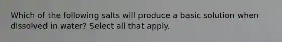 Which of the following salts will produce a basic solution when dissolved in water? Select all that apply.