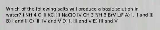 Which of the following salts will produce a basic solution in water? I NH 4 C lII KCl III NaClO IV CH 3 NH 3 BrV LiF A) I, II and III B) I and II C) III, IV and V D) I, III and V E) III and V