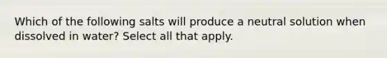 Which of the following salts will produce a neutral solution when dissolved in water? Select all that apply.