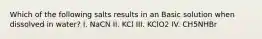 Which of the following salts results in an Basic solution when dissolved in water? I. NaCN II. KCl III. KClO2 IV. CH5NHBr