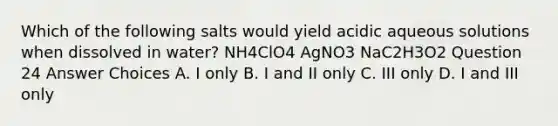 Which of the following salts would yield acidic aqueous solutions when dissolved in water? NH4ClO4 AgNO3 NaC2H3O2 Question 24 Answer Choices A. I only B. I and II only C. III only D. I and III only