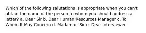 Which of the following salutations is appropriate when you can't obtain the name of the person to whom you should address a letter? a. Dear Sir b. Dear Human Resources Manager c. To Whom It May Concern d. Madam or Sir e. Dear Interviewer