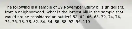 The following is a sample of 19 November utility bills​ (in dollars) from a neighborhood. What is the largest bill in the sample that would not be considered an​ outlier? ​52, 62,​ 66, 68,​ 72, 74,​ 76, 76,​ 76, 78,​ 78, 82,​ 84, 84,​ 86, 88,​ 92, 96, 110