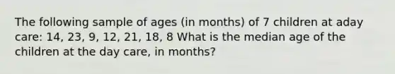 The following sample of ages (in months) of 7 children at aday care: 14, 23, 9, 12, 21, 18, 8 What is the median age of the children at the day care, in months?