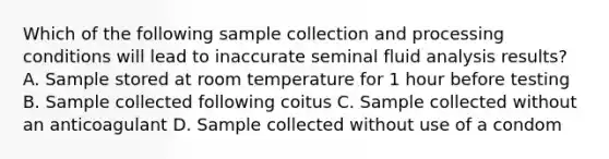 Which of the following sample collection and processing conditions will lead to inaccurate seminal fluid analysis results? A. Sample stored at room temperature for 1 hour before testing B. Sample collected following coitus C. Sample collected without an anticoagulant D. Sample collected without use of a condom