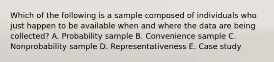 Which of the following is a sample composed of individuals who just happen to be available when and where the data are being​ collected? A. Probability sample B. Convenience sample C. Nonprobability sample D. Representativeness E. Case study