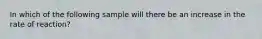 In which of the following sample will there be an increase in the rate of reaction?