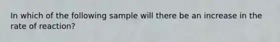 In which of the following sample will there be an increase in the rate of reaction?