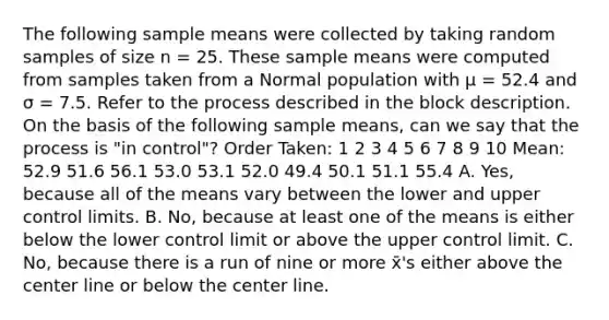 The following sample means were collected by taking random samples of size n = 25. These sample means were computed from samples taken from a Normal population with μ = 52.4 and σ = 7.5. Refer to the process described in the block description. On the basis of the following sample means, can we say that the process is "in control"? Order Taken: 1 2 3 4 5 6 7 8 9 10 Mean: 52.9 51.6 56.1 53.0 53.1 52.0 49.4 50.1 51.1 55.4 A. Yes, because all of the means vary between the lower and upper control limits. B. No, because at least one of the means is either below the lower control limit or above the upper control limit. C. No, because there is a run of nine or more x̄'s either above the center line or below the center line.