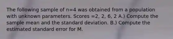 The following sample of n=4 was obtained from a population with unknown parameters. Scores =2, 2, 6, 2 A.) Compute the sample mean and the standard deviation. B.) Compute the estimated standard error for M.