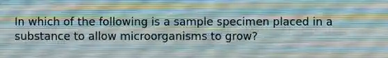 In which of the following is a sample specimen placed in a substance to allow microorganisms to grow?