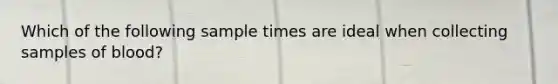 Which of the following sample times are ideal when collecting samples of blood?