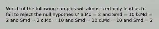 Which of the following samples will almost certainly lead us to fail to reject the null hypothesis? a.Md = 2 and Smd = 10 b.Md = 2 and Smd = 2 c.Md = 10 and Smd = 10 d.Md = 10 and Smd = 2