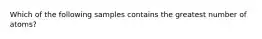 Which of the following samples contains the greatest number of atoms?