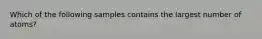 Which of the following samples contains the largest number of atoms?